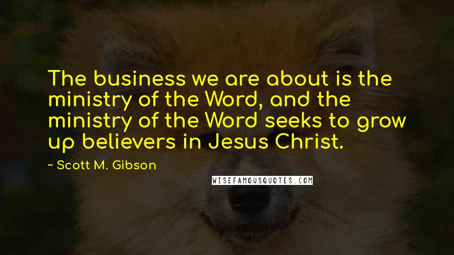 Scott M. Gibson Quotes: The business we are about is the ministry of the Word, and the ministry of the Word seeks to grow up believers in Jesus Christ.