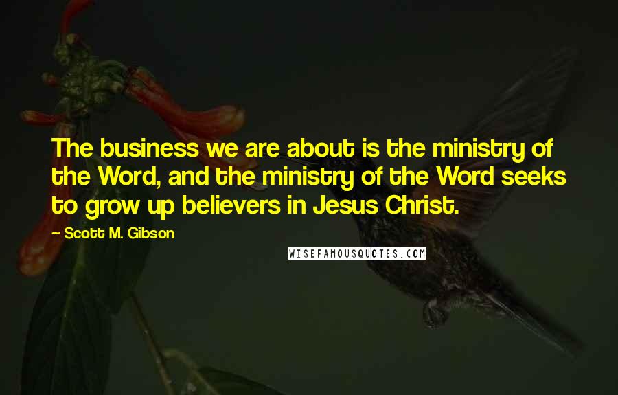 Scott M. Gibson Quotes: The business we are about is the ministry of the Word, and the ministry of the Word seeks to grow up believers in Jesus Christ.