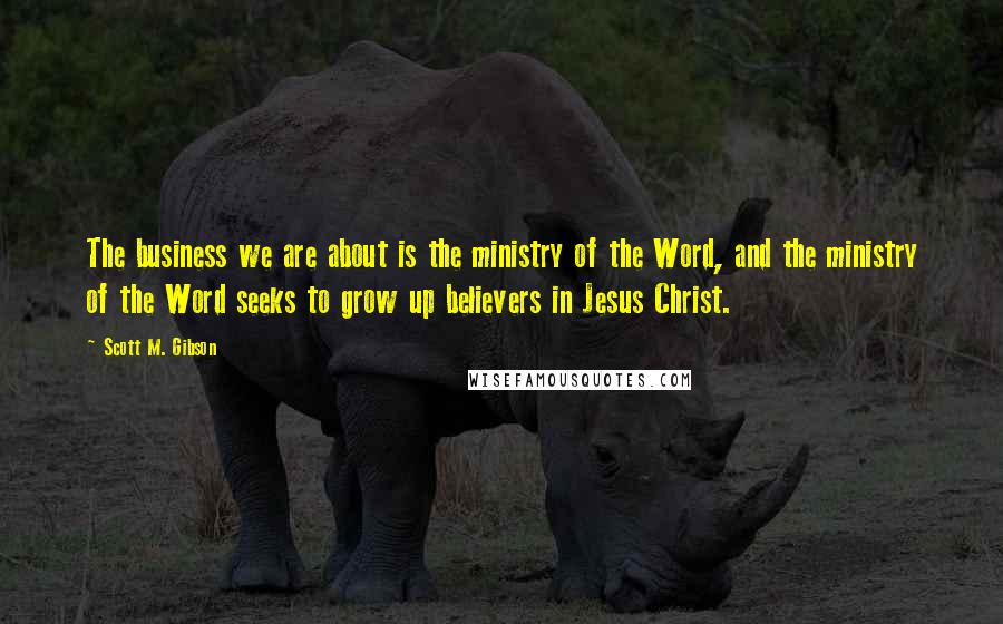 Scott M. Gibson Quotes: The business we are about is the ministry of the Word, and the ministry of the Word seeks to grow up believers in Jesus Christ.