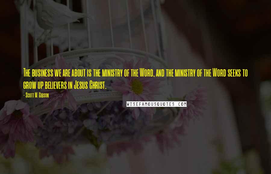 Scott M. Gibson Quotes: The business we are about is the ministry of the Word, and the ministry of the Word seeks to grow up believers in Jesus Christ.