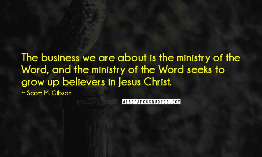 Scott M. Gibson Quotes: The business we are about is the ministry of the Word, and the ministry of the Word seeks to grow up believers in Jesus Christ.