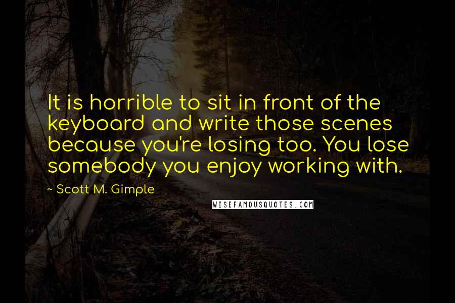 Scott M. Gimple Quotes: It is horrible to sit in front of the keyboard and write those scenes because you're losing too. You lose somebody you enjoy working with.