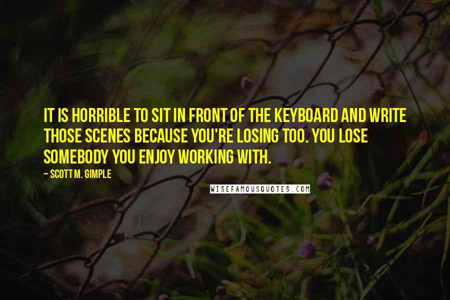 Scott M. Gimple Quotes: It is horrible to sit in front of the keyboard and write those scenes because you're losing too. You lose somebody you enjoy working with.