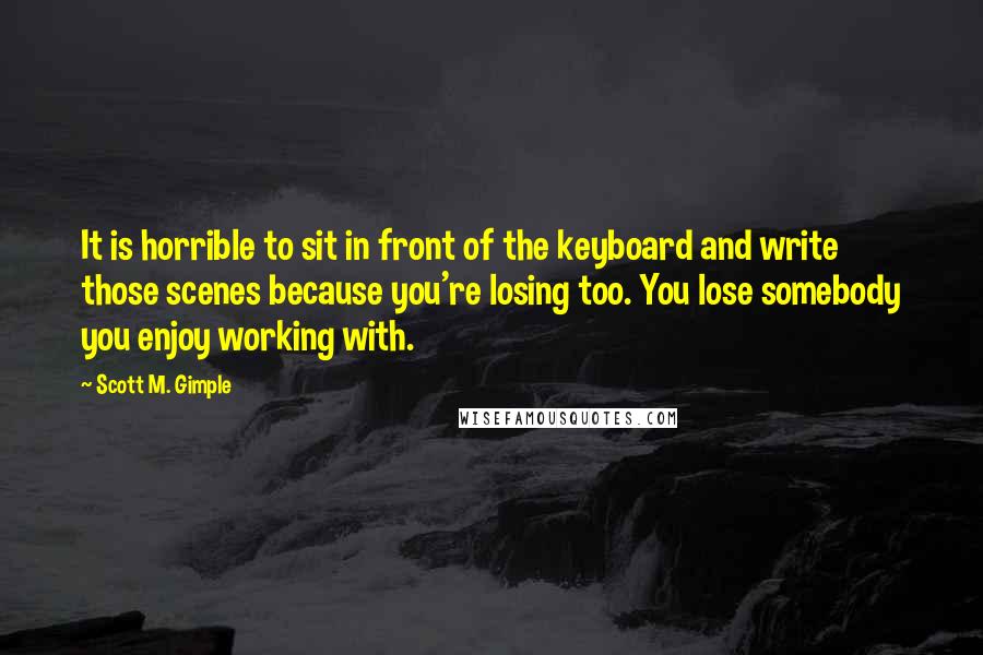 Scott M. Gimple Quotes: It is horrible to sit in front of the keyboard and write those scenes because you're losing too. You lose somebody you enjoy working with.