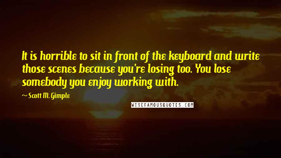 Scott M. Gimple Quotes: It is horrible to sit in front of the keyboard and write those scenes because you're losing too. You lose somebody you enjoy working with.