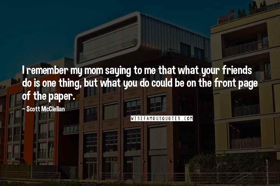 Scott McClellan Quotes: I remember my mom saying to me that what your friends do is one thing, but what you do could be on the front page of the paper.