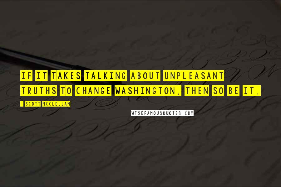 Scott McClellan Quotes: If it takes talking about unpleasant truths to change Washington, then so be it.