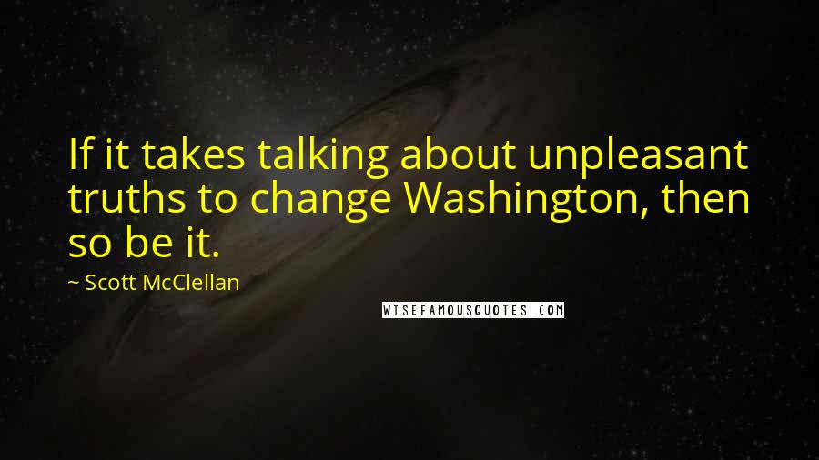 Scott McClellan Quotes: If it takes talking about unpleasant truths to change Washington, then so be it.