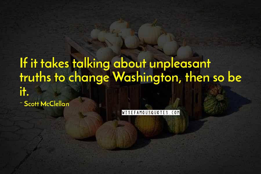 Scott McClellan Quotes: If it takes talking about unpleasant truths to change Washington, then so be it.