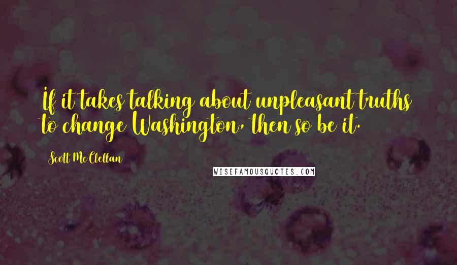 Scott McClellan Quotes: If it takes talking about unpleasant truths to change Washington, then so be it.