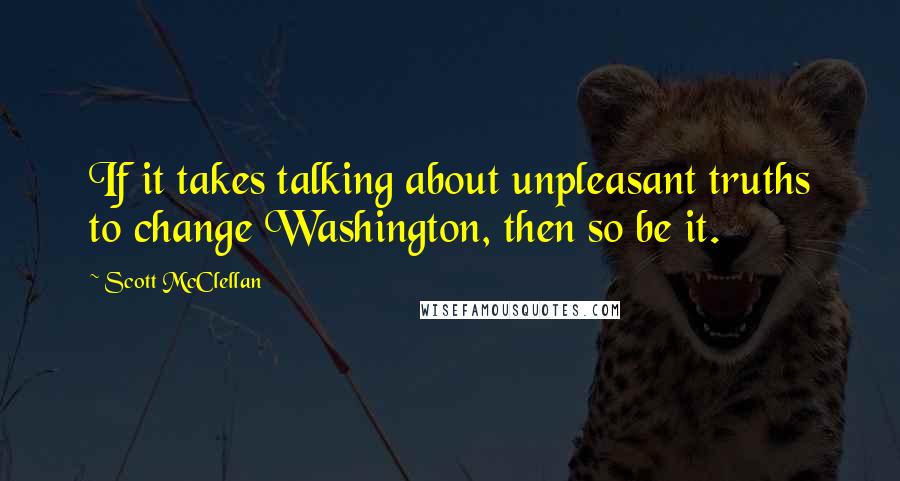 Scott McClellan Quotes: If it takes talking about unpleasant truths to change Washington, then so be it.