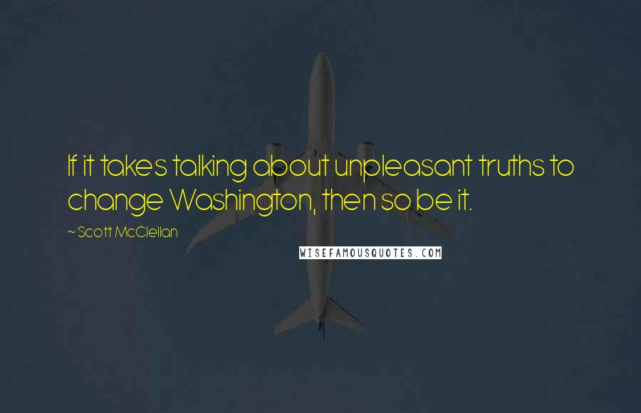 Scott McClellan Quotes: If it takes talking about unpleasant truths to change Washington, then so be it.