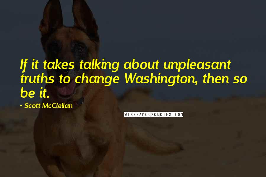 Scott McClellan Quotes: If it takes talking about unpleasant truths to change Washington, then so be it.