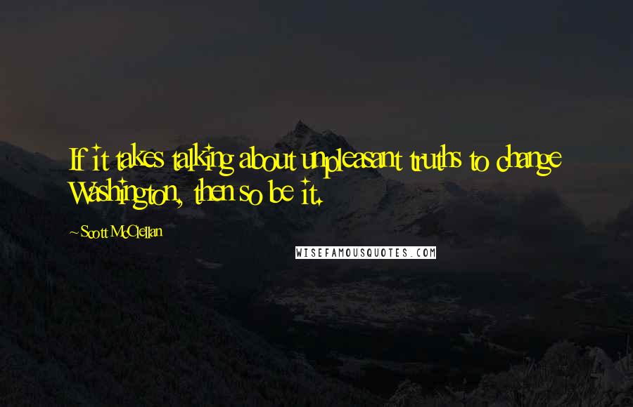 Scott McClellan Quotes: If it takes talking about unpleasant truths to change Washington, then so be it.