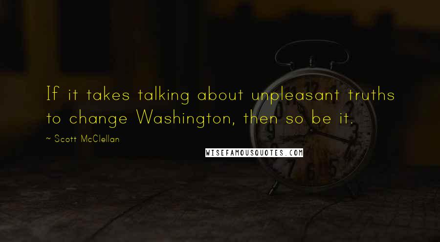 Scott McClellan Quotes: If it takes talking about unpleasant truths to change Washington, then so be it.