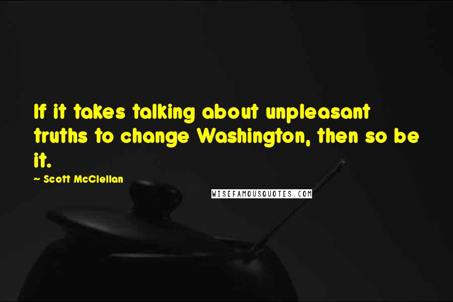 Scott McClellan Quotes: If it takes talking about unpleasant truths to change Washington, then so be it.