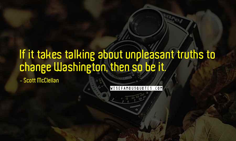 Scott McClellan Quotes: If it takes talking about unpleasant truths to change Washington, then so be it.