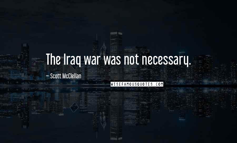 Scott McClellan Quotes: The Iraq war was not necessary.