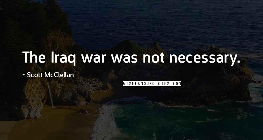Scott McClellan Quotes: The Iraq war was not necessary.