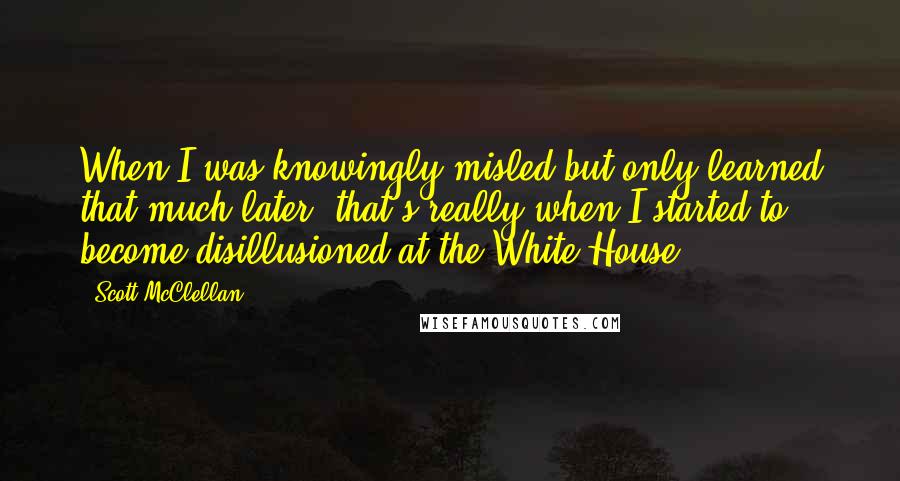 Scott McClellan Quotes: When I was knowingly misled but only learned that much later, that's really when I started to become disillusioned at the White House.