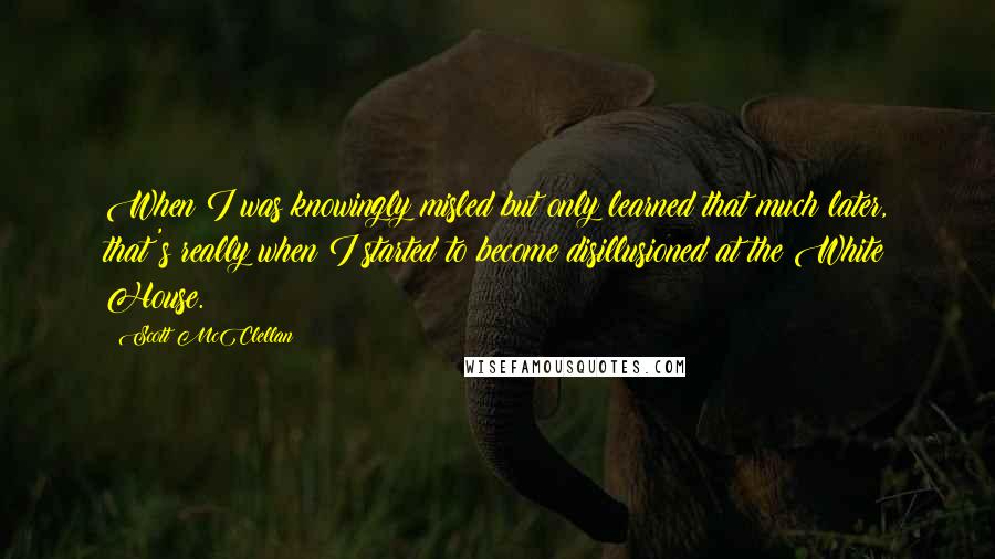 Scott McClellan Quotes: When I was knowingly misled but only learned that much later, that's really when I started to become disillusioned at the White House.