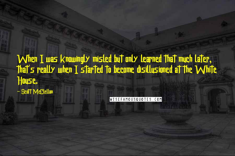 Scott McClellan Quotes: When I was knowingly misled but only learned that much later, that's really when I started to become disillusioned at the White House.