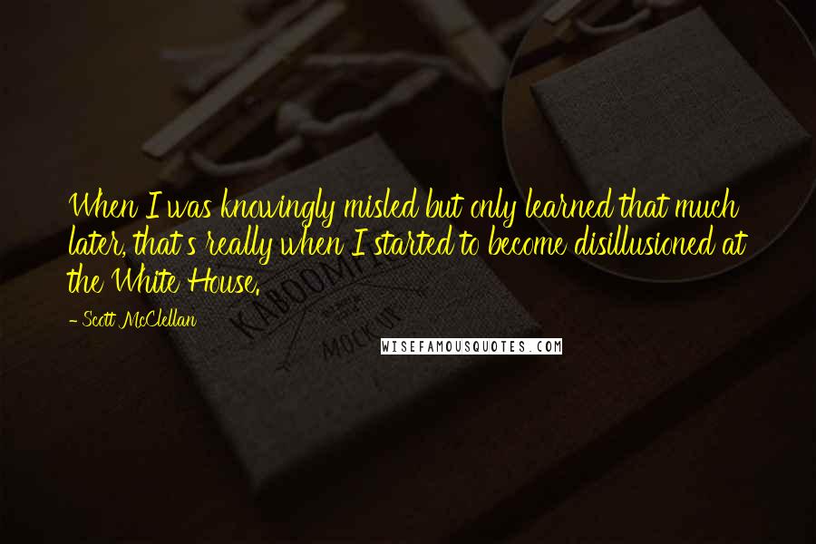 Scott McClellan Quotes: When I was knowingly misled but only learned that much later, that's really when I started to become disillusioned at the White House.