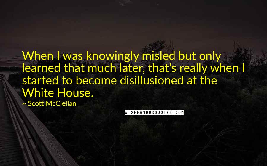 Scott McClellan Quotes: When I was knowingly misled but only learned that much later, that's really when I started to become disillusioned at the White House.