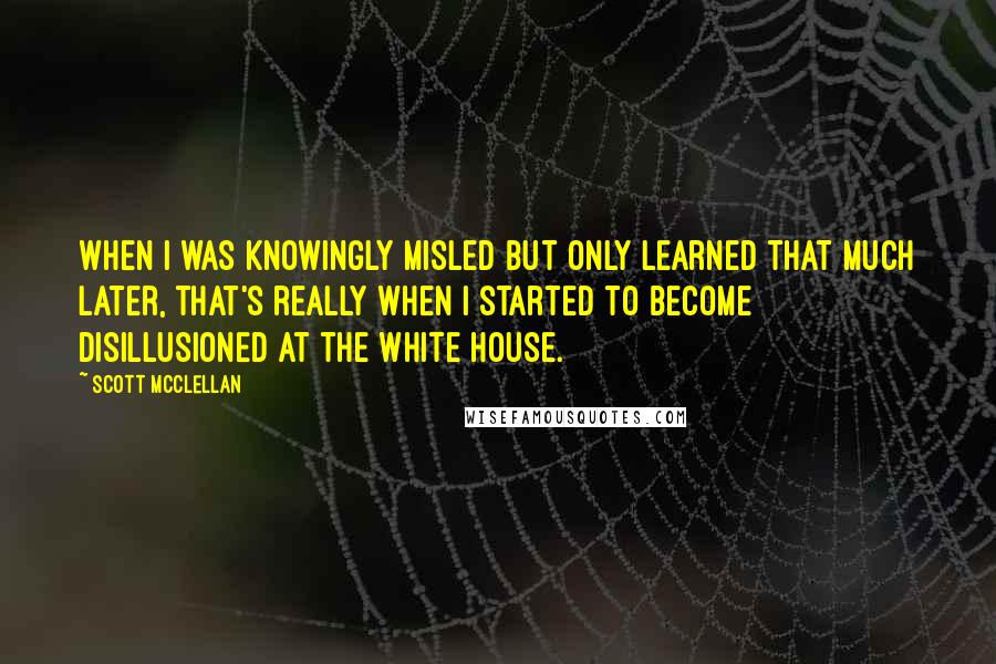 Scott McClellan Quotes: When I was knowingly misled but only learned that much later, that's really when I started to become disillusioned at the White House.