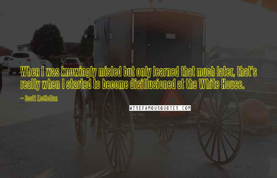 Scott McClellan Quotes: When I was knowingly misled but only learned that much later, that's really when I started to become disillusioned at the White House.