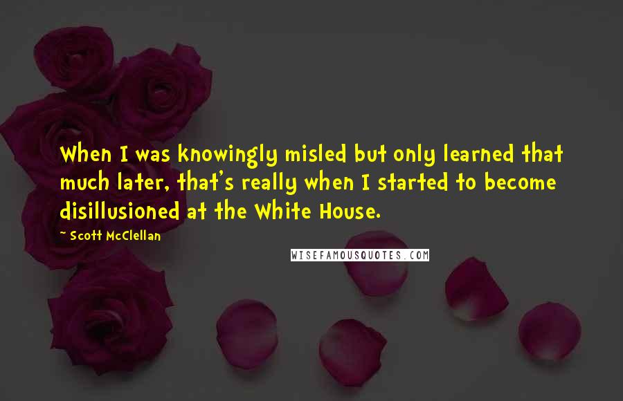 Scott McClellan Quotes: When I was knowingly misled but only learned that much later, that's really when I started to become disillusioned at the White House.