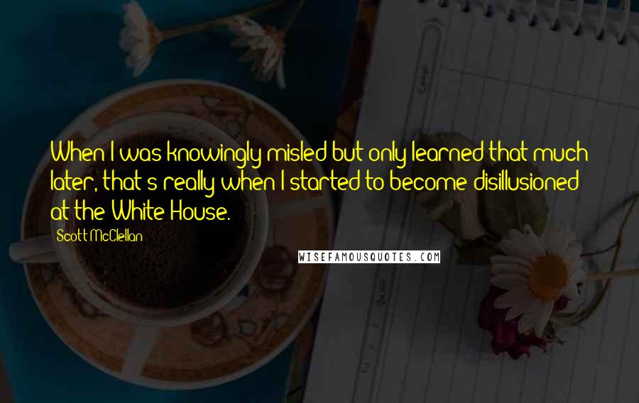 Scott McClellan Quotes: When I was knowingly misled but only learned that much later, that's really when I started to become disillusioned at the White House.