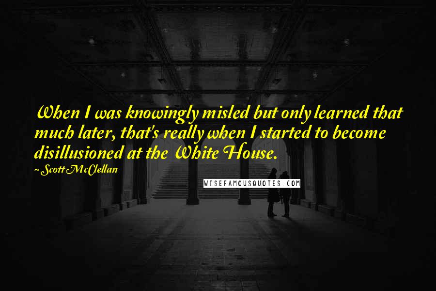 Scott McClellan Quotes: When I was knowingly misled but only learned that much later, that's really when I started to become disillusioned at the White House.