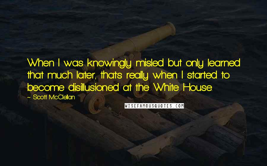 Scott McClellan Quotes: When I was knowingly misled but only learned that much later, that's really when I started to become disillusioned at the White House.