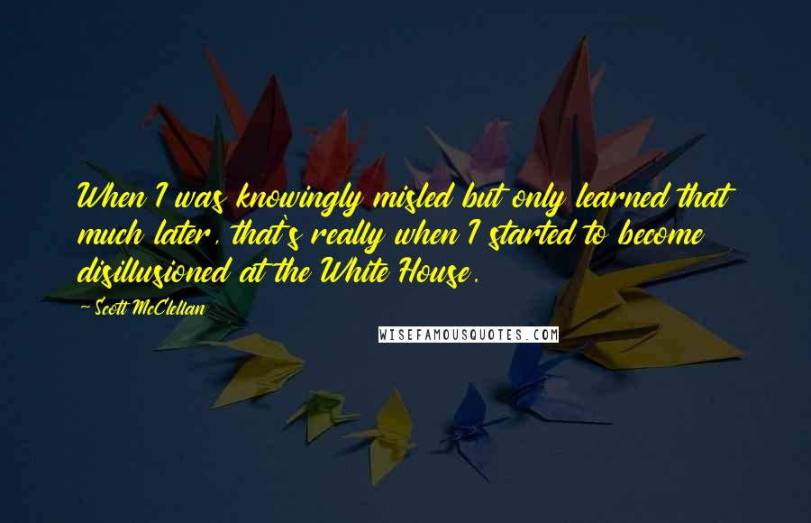 Scott McClellan Quotes: When I was knowingly misled but only learned that much later, that's really when I started to become disillusioned at the White House.