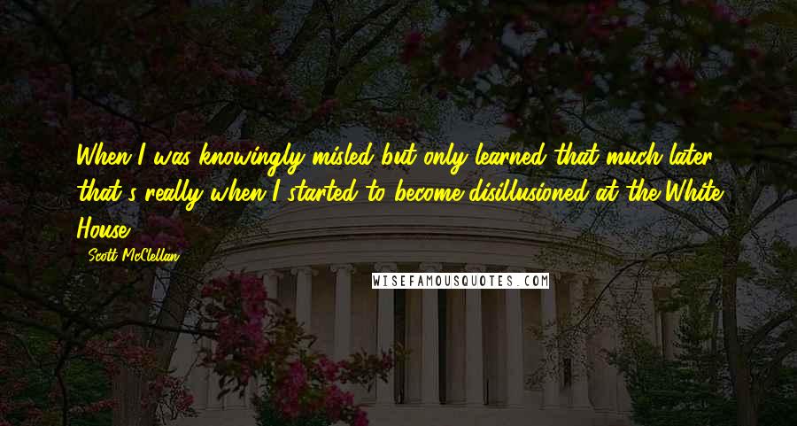 Scott McClellan Quotes: When I was knowingly misled but only learned that much later, that's really when I started to become disillusioned at the White House.