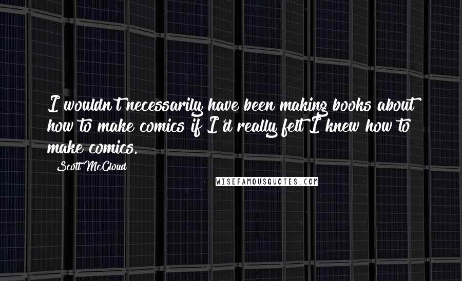 Scott McCloud Quotes: I wouldn't necessarily have been making books about how to make comics if I'd really felt I knew how to make comics.