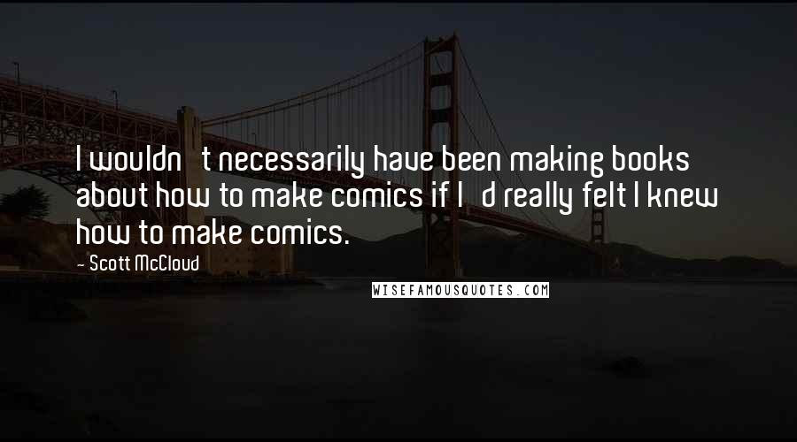 Scott McCloud Quotes: I wouldn't necessarily have been making books about how to make comics if I'd really felt I knew how to make comics.