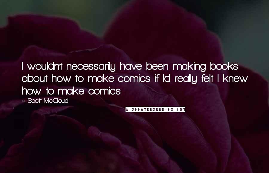 Scott McCloud Quotes: I wouldn't necessarily have been making books about how to make comics if I'd really felt I knew how to make comics.