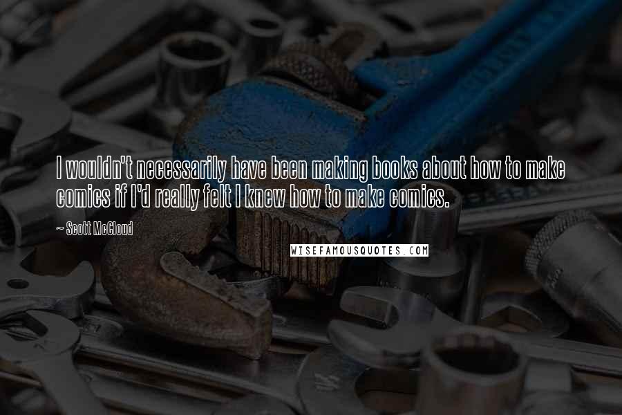 Scott McCloud Quotes: I wouldn't necessarily have been making books about how to make comics if I'd really felt I knew how to make comics.