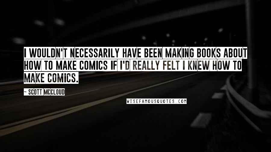 Scott McCloud Quotes: I wouldn't necessarily have been making books about how to make comics if I'd really felt I knew how to make comics.