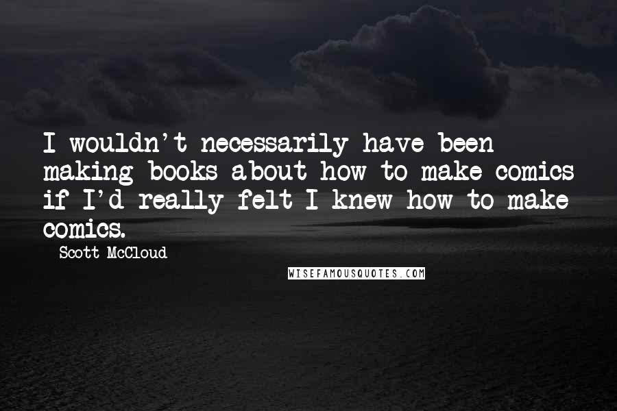 Scott McCloud Quotes: I wouldn't necessarily have been making books about how to make comics if I'd really felt I knew how to make comics.