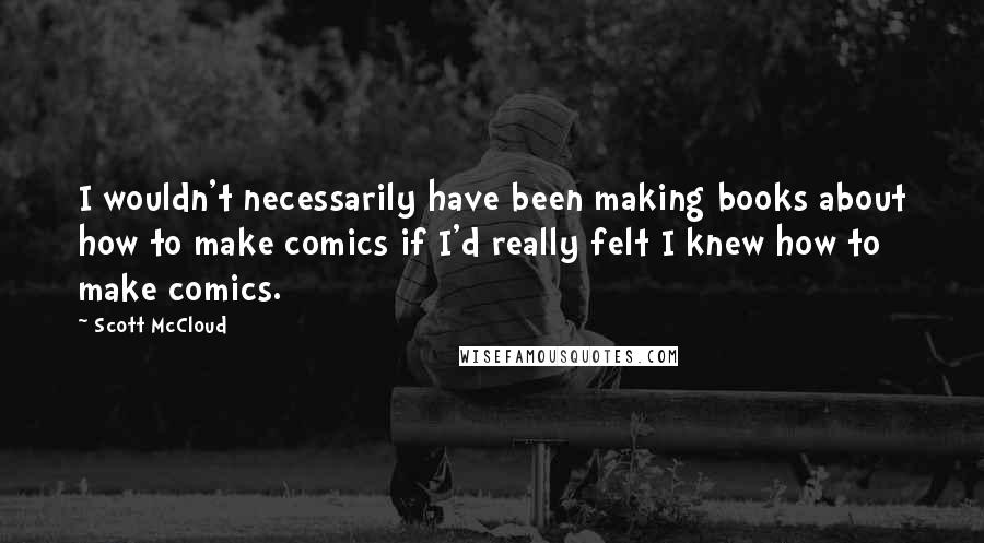 Scott McCloud Quotes: I wouldn't necessarily have been making books about how to make comics if I'd really felt I knew how to make comics.