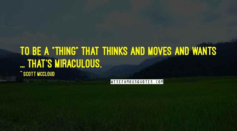 Scott McCloud Quotes: To be a "thing" that thinks and moves and wants ... that's MIRACULOUS.