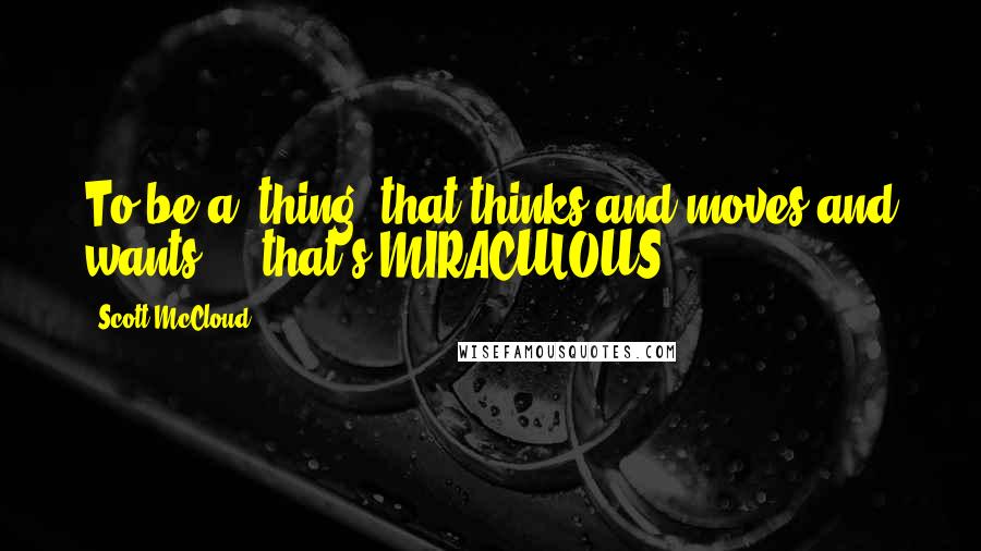 Scott McCloud Quotes: To be a "thing" that thinks and moves and wants ... that's MIRACULOUS.