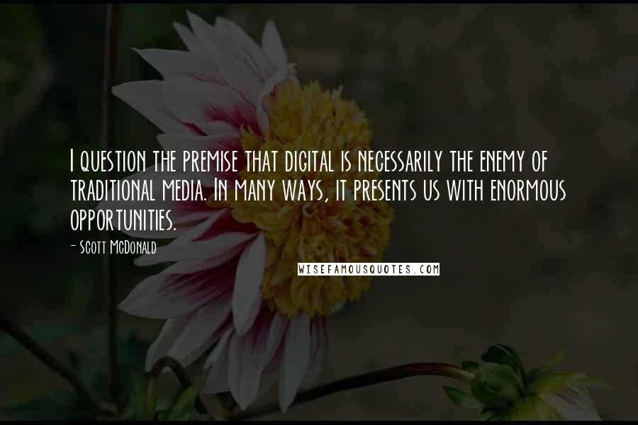 Scott McDonald Quotes: I question the premise that digital is necessarily the enemy of traditional media. In many ways, it presents us with enormous opportunities.