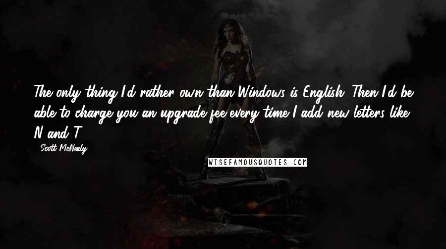 Scott McNealy Quotes: The only thing I'd rather own than Windows is English. Then I'd be able to charge you an upgrade fee every time I add new letters like N and T.