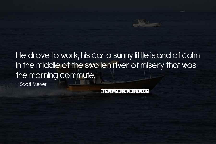 Scott Meyer Quotes: He drove to work, his car a sunny little island of calm in the middle of the swollen river of misery that was the morning commute.