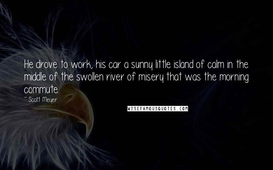 Scott Meyer Quotes: He drove to work, his car a sunny little island of calm in the middle of the swollen river of misery that was the morning commute.