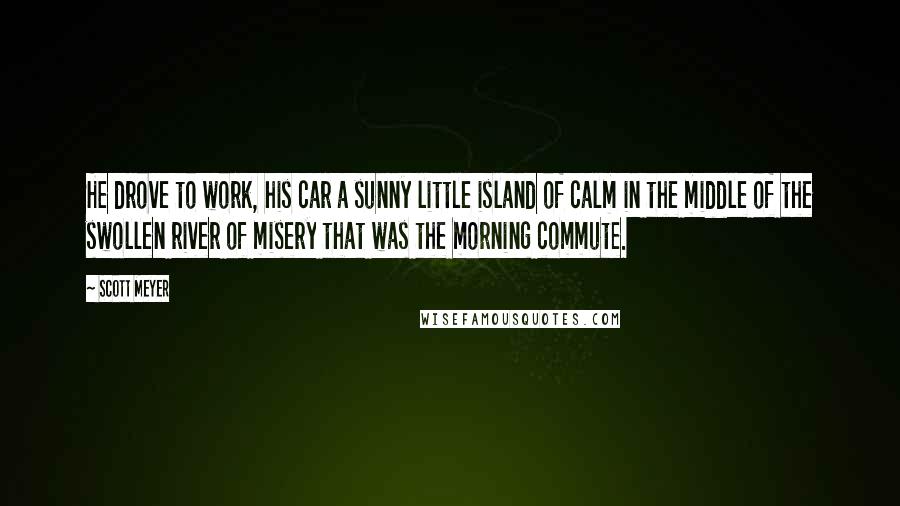 Scott Meyer Quotes: He drove to work, his car a sunny little island of calm in the middle of the swollen river of misery that was the morning commute.